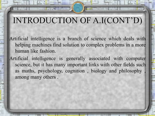 INTRODUCTION OF A.I(CONT’D)
Artificial intelligence is a branch of science which deals with
helping machines find solution to complex problems in a more
human like fashion.
Artificial intelligence is generally associated with computer
science, but it has many important links with other fields such
as maths, psychology, cognition , biology and philosophy ,
among many others .
 