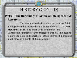 HISTORY (CONT’D)
1950s : -The Beginnings of Artificial Intelligence (AI)
Research:-
The person who finally coined the term artificial
intelligence and is regarded as the father of the of AL is John
McCarthy. In 1956 he organized a conference “the
Darthmouth summer research project on artificial intelligence"
to draw the talent and expertise of others interested in machine
intelligence of a month of brainstorming.
 