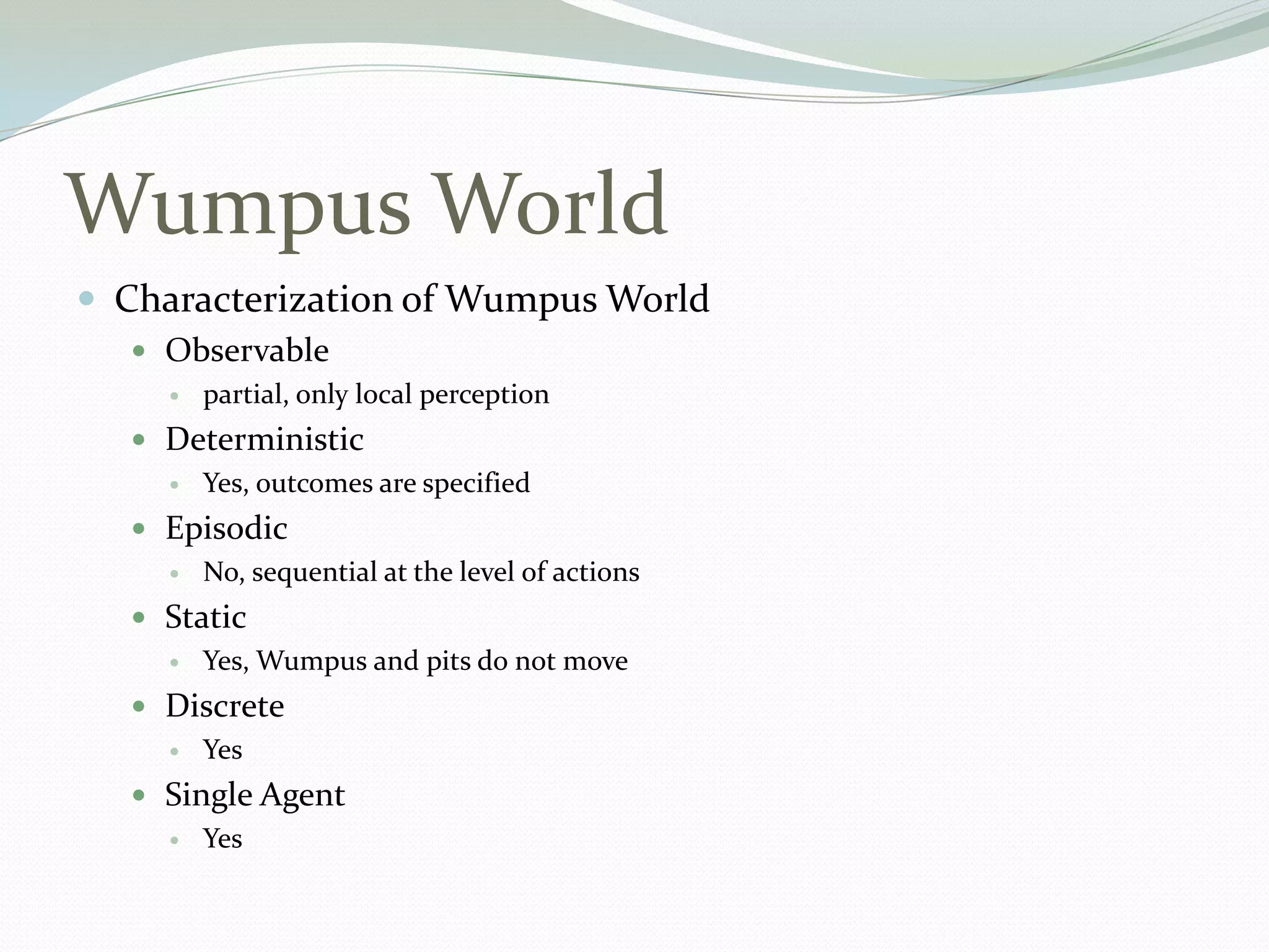 Wumpus World
 Characterization of Wumpus World
 Observable
 partial, only local perception
 Deterministic
 Yes, outcomes are specified
 Episodic
 No, sequential at the level of actions
 Static
 Yes, Wumpus and pits do not move
 Discrete
 Yes
 Single Agent
 Yes
 