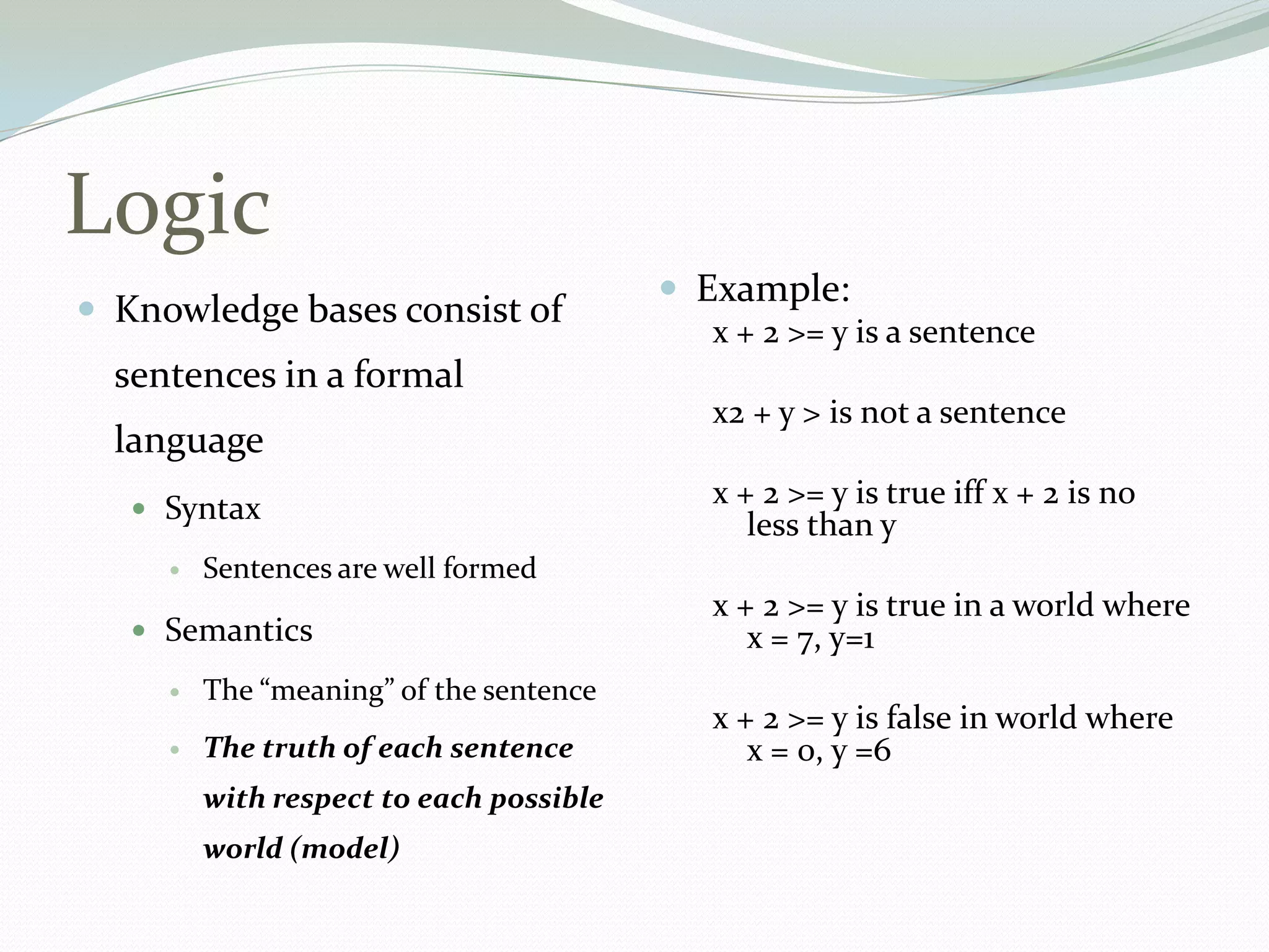Logic
 Knowledge bases consist of
sentences in a formal
language
 Syntax
 Sentences are well formed
 Semantics
 The “meaning” of the sentence
 The truth of each sentence
with respect to each possible
world (model)
 Example:
x + 2 >= y is a sentence
x2 + y > is not a sentence
x + 2 >= y is true iff x + 2 is no
less than y
x + 2 >= y is true in a world where
x = 7, y=1
x + 2 >= y is false in world where
x = 0, y =6
 