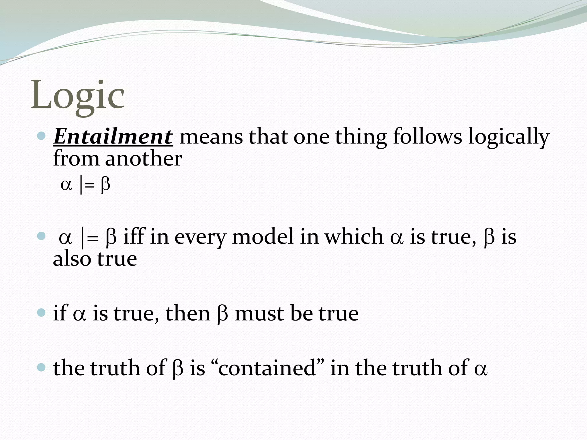 Logic
 Entailment means that one thing follows logically
from another
|=
 |= iff in every model in which is true, is
also true
 if is true, then must be true
 the truth of is “contained” in the truth of
 