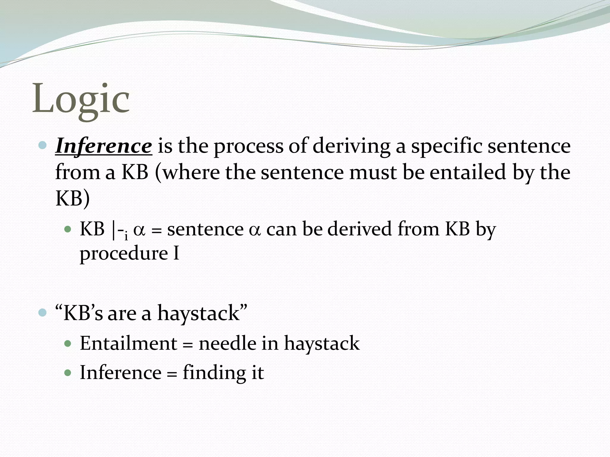 Logic
 Inference is the process of deriving a specific sentence
from a KB (where the sentence must be entailed by the
KB)
 KB |-i = sentence can be derived from KB by
procedure I
 “KB’s are a haystack”
 Entailment = needle in haystack
 Inference = finding it
 