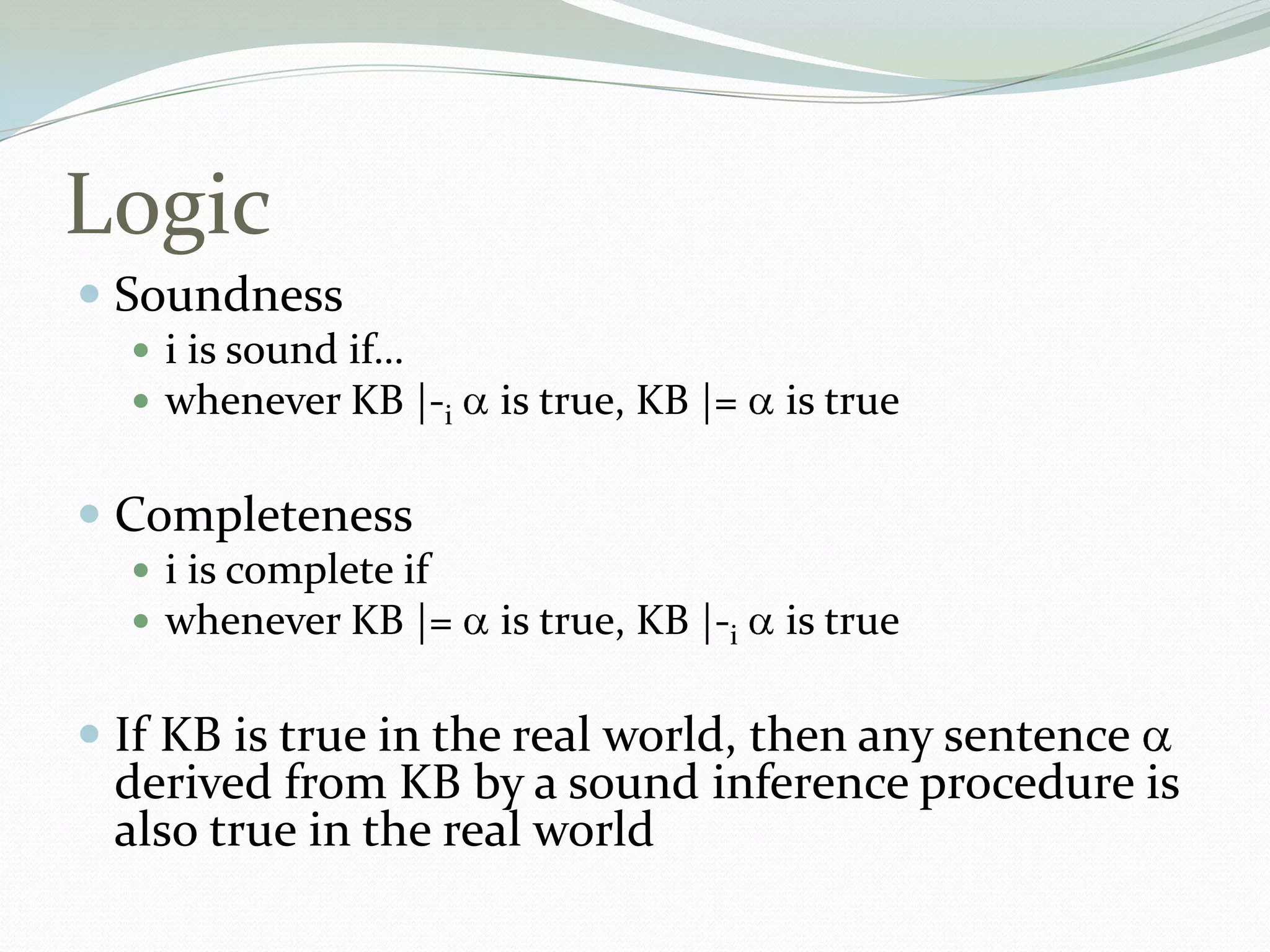 Logic
 Soundness
 i is sound if…
 whenever KB |-i is true, KB |= is true
 Completeness
 i is complete if
 whenever KB |= is true, KB |-i is true
 If KB is true in the real world, then any sentence
derived from KB by a sound inference procedure is
also true in the real world
 