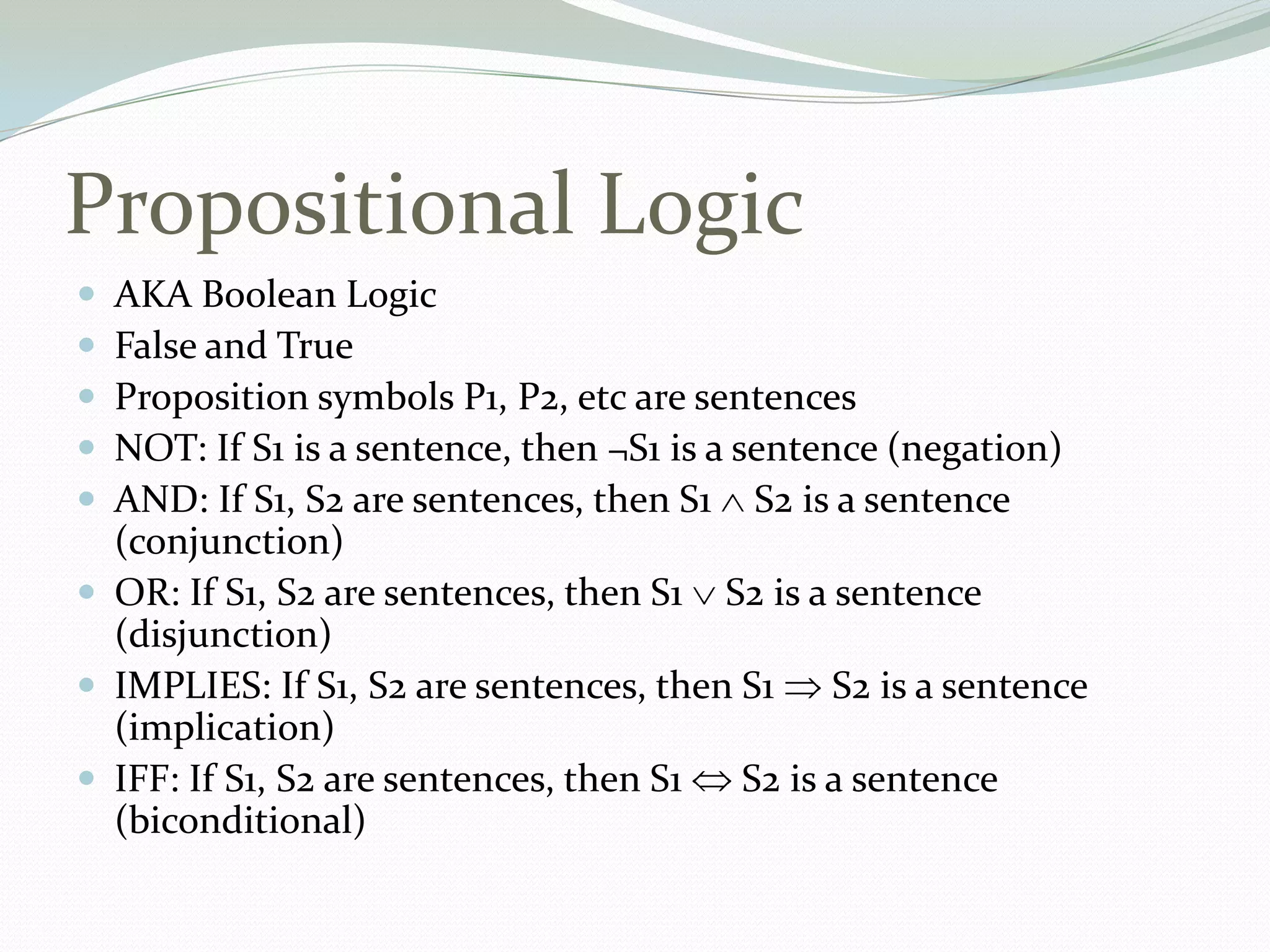 Propositional Logic
 AKA Boolean Logic
 False and True
 Proposition symbols P1, P2, etc are sentences
 NOT: If S1 is a sentence, then ¬S1 is a sentence (negation)
 AND: If S1, S2 are sentences, then S1 S2 is a sentence
(conjunction)
 OR: If S1, S2 are sentences, then S1 S2 is a sentence
(disjunction)
 IMPLIES: If S1, S2 are sentences, then S1 S2 is a sentence
(implication)
 IFF: If S1, S2 are sentences, then S1 S2 is a sentence
(biconditional)
 