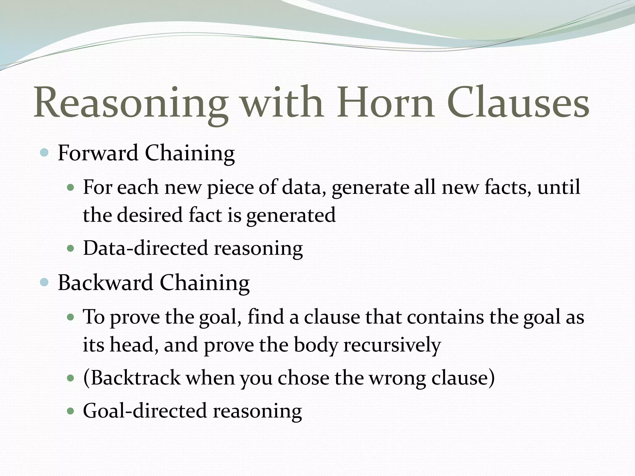 Reasoning with Horn Clauses
 Forward Chaining
 For each new piece of data, generate all new facts, until
the desired fact is generated
 Data-directed reasoning
 Backward Chaining
 To prove the goal, find a clause that contains the goal as
its head, and prove the body recursively
 (Backtrack when you chose the wrong clause)
 Goal-directed reasoning
 