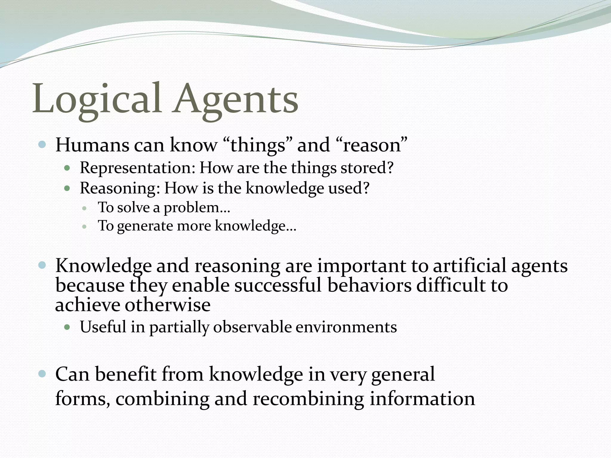Logical Agents
 Humans can know “things” and “reason”
 Representation: How are the things stored?
 Reasoning: How is the knowledge used?
 To solve a problem…
 To generate more knowledge…
 Knowledge and reasoning are important to artificial agents
because they enable successful behaviors difficult to
achieve otherwise
 Useful in partially observable environments
 Can benefit from knowledge in very general
forms, combining and recombining information
 