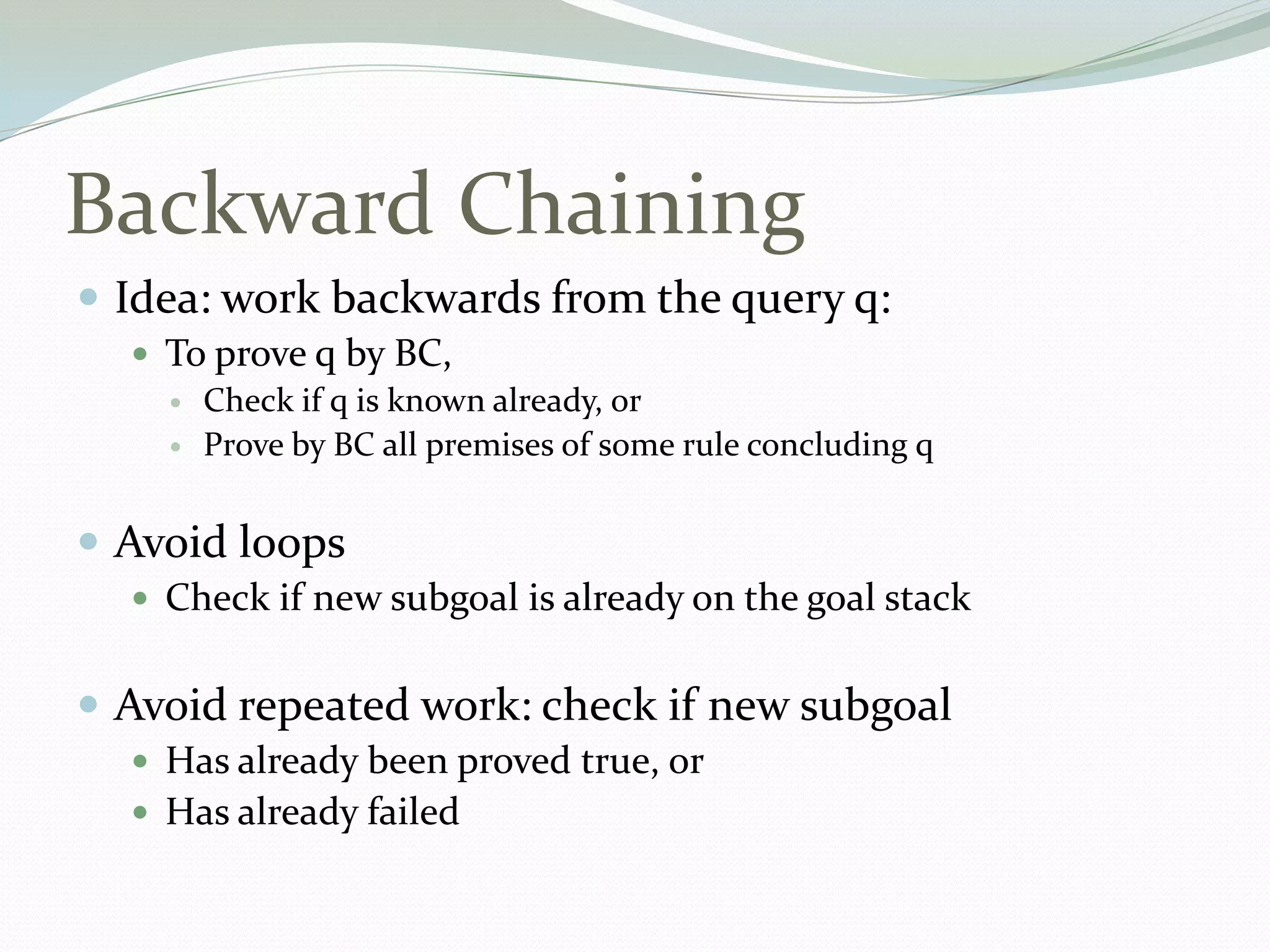 Backward Chaining
 Idea: work backwards from the query q:
 To prove q by BC,
 Check if q is known already, or
 Prove by BC all premises of some rule concluding q
 Avoid loops
 Check if new subgoal is already on the goal stack
 Avoid repeated work: check if new subgoal
 Has already been proved true, or
 Has already failed
 