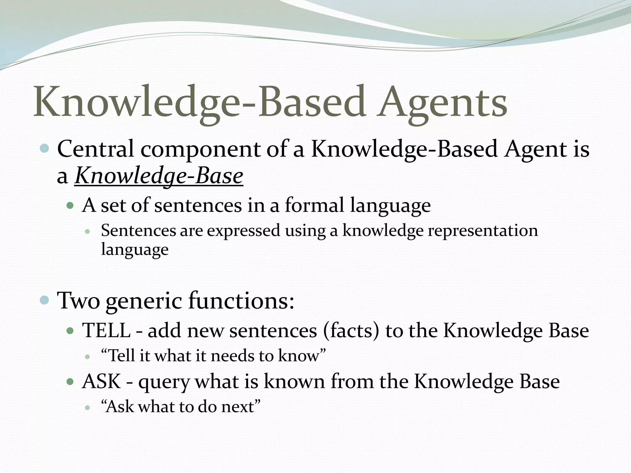 Knowledge-Based Agents
 Central component of a Knowledge-Based Agent is
a Knowledge-Base
 A set of sentences in a formal language
 Sentences are expressed using a knowledge representation
language
 Two generic functions:
 TELL - add new sentences (facts) to the Knowledge Base
 “Tell it what it needs to know”
 ASK - query what is known from the Knowledge Base
 “Ask what to do next”
 