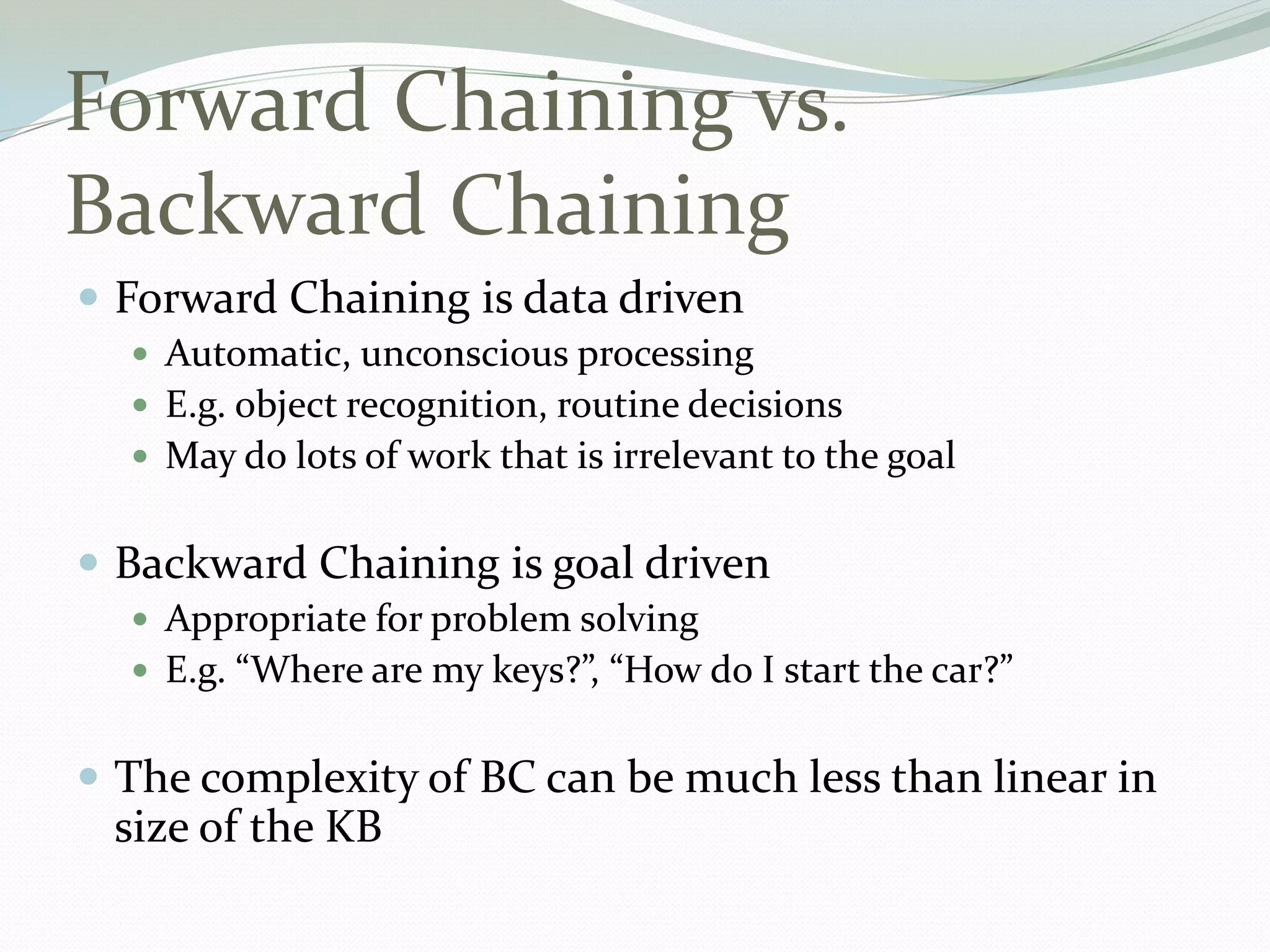 Forward Chaining vs.
Backward Chaining
 Forward Chaining is data driven
 Automatic, unconscious processing
 E.g. object recognition, routine decisions
 May do lots of work that is irrelevant to the goal
 Backward Chaining is goal driven
 Appropriate for problem solving
 E.g. “Where are my keys?”, “How do I start the car?”
 The complexity of BC can be much less than linear in
size of the KB
 