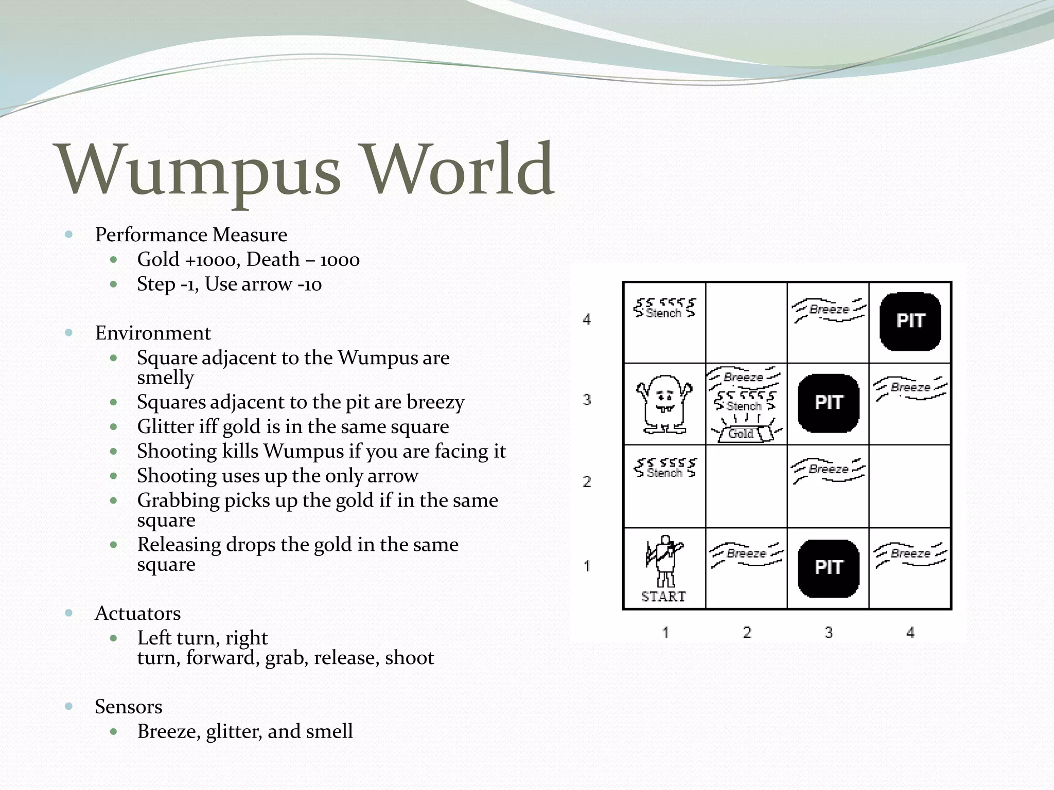 Wumpus World
 Performance Measure
 Gold +1000, Death – 1000
 Step -1, Use arrow -10
 Environment
 Square adjacent to the Wumpus are
smelly
 Squares adjacent to the pit are breezy
 Glitter iff gold is in the same square
 Shooting kills Wumpus if you are facing it
 Shooting uses up the only arrow
 Grabbing picks up the gold if in the same
square
 Releasing drops the gold in the same
square
 Actuators
 Left turn, right
turn, forward, grab, release, shoot
 Sensors
 Breeze, glitter, and smell
 