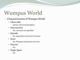 Wumpus World
 Characterization of Wumpus World
 Observable
 partial, only local perception
 Deterministic
 Yes, outcomes are specified
 Episodic
 No, sequential at the level of actions
 Static
 Yes, Wumpus and pits do not move
 Discrete
 Yes
 Single Agent
 Yes
 