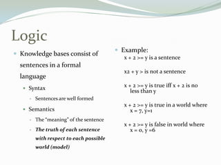 Logic
 Knowledge bases consist of
sentences in a formal
language
 Syntax
 Sentences are well formed
 Semantics
 The “meaning” of the sentence
 The truth of each sentence
with respect to each possible
world (model)
 Example:
x + 2 >= y is a sentence
x2 + y > is not a sentence
x + 2 >= y is true iff x + 2 is no
less than y
x + 2 >= y is true in a world where
x = 7, y=1
x + 2 >= y is false in world where
x = 0, y =6
 