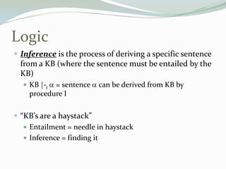 Logic
 Inference is the process of deriving a specific sentence
from a KB (where the sentence must be entailed by the
KB)
 KB |-i = sentence can be derived from KB by
procedure I
 “KB’s are a haystack”
 Entailment = needle in haystack
 Inference = finding it
 