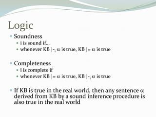 Logic
 Soundness
 i is sound if…
 whenever KB |-i is true, KB |= is true
 Completeness
 i is complete if
 whenever KB |= is true, KB |-i is true
 If KB is true in the real world, then any sentence
derived from KB by a sound inference procedure is
also true in the real world
 