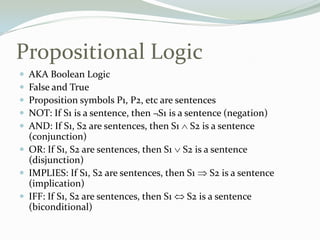 Propositional Logic
 AKA Boolean Logic
 False and True
 Proposition symbols P1, P2, etc are sentences
 NOT: If S1 is a sentence, then ¬S1 is a sentence (negation)
 AND: If S1, S2 are sentences, then S1 S2 is a sentence
(conjunction)
 OR: If S1, S2 are sentences, then S1 S2 is a sentence
(disjunction)
 IMPLIES: If S1, S2 are sentences, then S1 S2 is a sentence
(implication)
 IFF: If S1, S2 are sentences, then S1 S2 is a sentence
(biconditional)
 