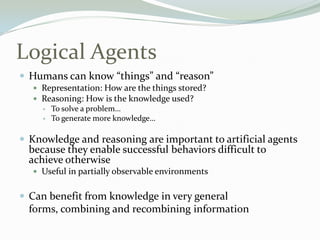 Logical Agents
 Humans can know “things” and “reason”
 Representation: How are the things stored?
 Reasoning: How is the knowledge used?
 To solve a problem…
 To generate more knowledge…
 Knowledge and reasoning are important to artificial agents
because they enable successful behaviors difficult to
achieve otherwise
 Useful in partially observable environments
 Can benefit from knowledge in very general
forms, combining and recombining information
 