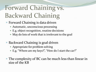 Forward Chaining vs.
Backward Chaining
 Forward Chaining is data driven
 Automatic, unconscious processing
 E.g. object recognition, routine decisions
 May do lots of work that is irrelevant to the goal
 Backward Chaining is goal driven
 Appropriate for problem solving
 E.g. “Where are my keys?”, “How do I start the car?”
 The complexity of BC can be much less than linear in
size of the KB
 