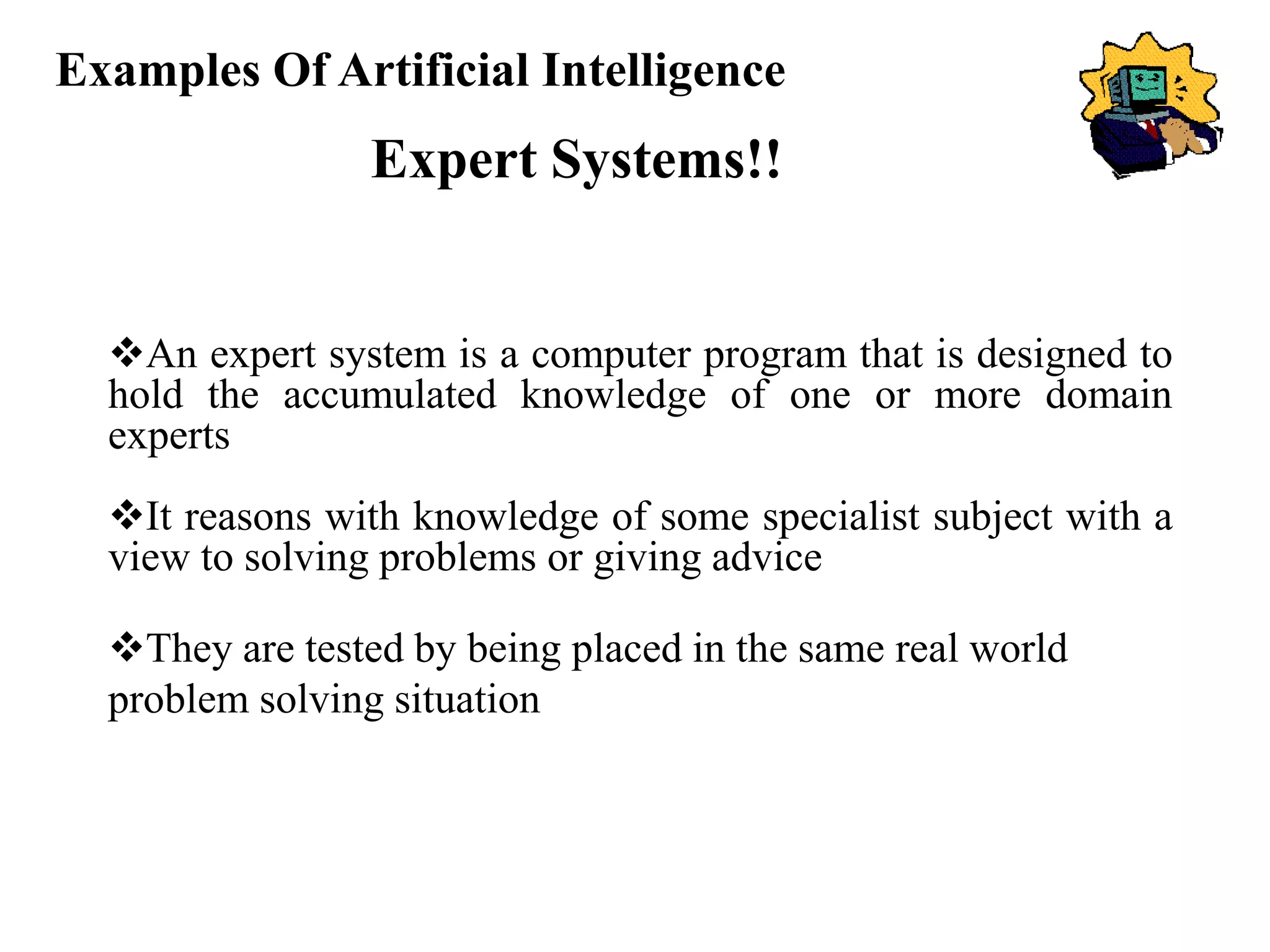 Examples Of Artificial Intelligence
Expert Systems!!
An expert system is a computer program that is designed to
hold the accumulated knowledge of one or more domain
experts
It reasons with knowledge of some specialist subject with a
view to solving problems or giving advice
They are tested by being placed in the same real world
problem solving situation
 