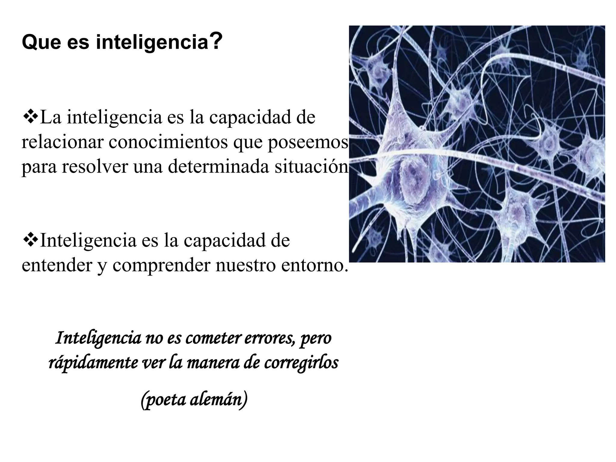 Que es inteligencia?
La inteligencia es la capacidad de
relacionar conocimientos que poseemos
para resolver una determinada situación.
Inteligencia es la capacidad de
entender y comprender nuestro entorno.
Inteligencia no es cometer errores, pero
rápidamente ver la manera de corregirlos
(poeta alemán)
 