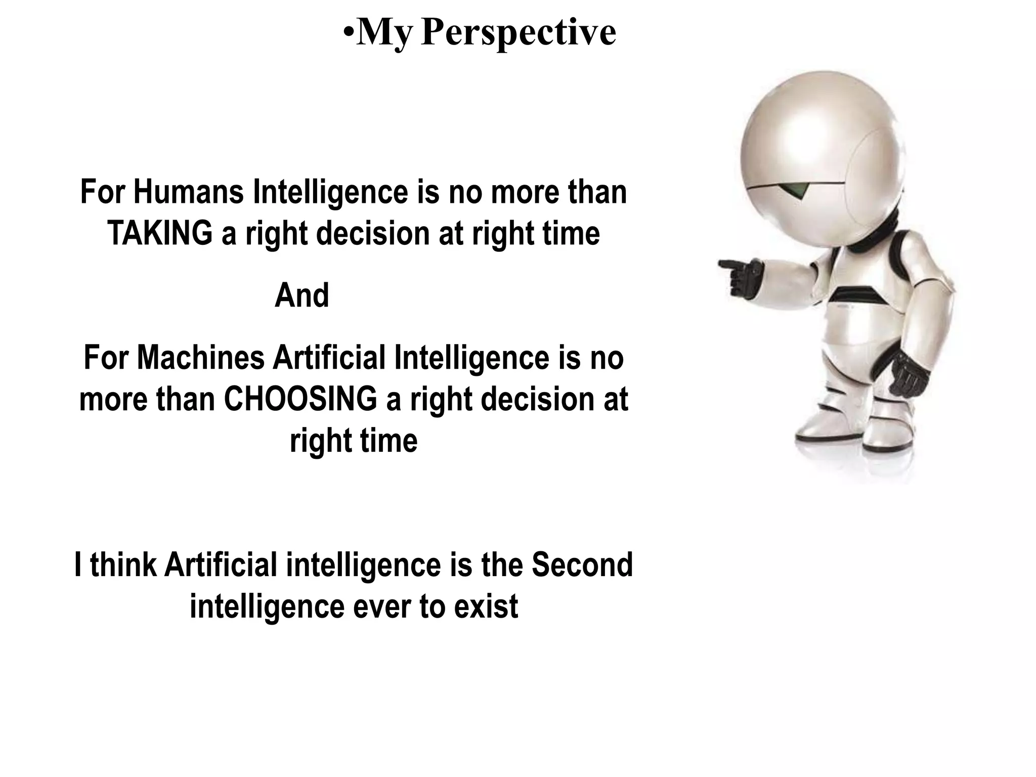 •My Perspective
For Humans Intelligence is no more than
TAKING a right decision at right time
And
For Machines Artificial Intelligence is no
more than CHOOSING a right decision at
right time
I think Artificial intelligence is the Second
intelligence ever to exist
 