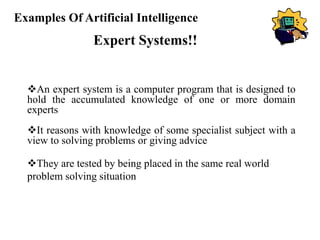 Examples Of Artificial Intelligence
Expert Systems!!
An expert system is a computer program that is designed to
hold the accumulated knowledge of one or more domain
experts
It reasons with knowledge of some specialist subject with a
view to solving problems or giving advice
They are tested by being placed in the same real world
problem solving situation
 