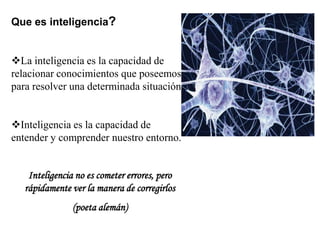 Que es inteligencia?
La inteligencia es la capacidad de
relacionar conocimientos que poseemos
para resolver una determinada situación.
Inteligencia es la capacidad de
entender y comprender nuestro entorno.
Inteligencia no es cometer errores, pero
rápidamente ver la manera de corregirlos
(poeta alemán)
 