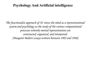 Psychology And Artificial intelligence
The functionalist approach of AI views the mind as a representational
system and psychology as the study of the various computational
processes whereby mental representations are
constructed, organized, and interpreted.
(Margaret Boden's essays written between 1982 and 1988)
 