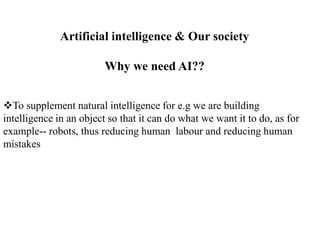 Artificial intelligence & Our society
Why we need AI??
To supplement natural intelligence for e.g we are building
intelligence in an object so that it can do what we want it to do, as for
example-- robots, thus reducing human labour and reducing human
mistakes
 