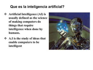 Que es la inteligencia artificial?
 Artificial Intelligence (AI) is
usually defined as the science
of making computers do
things that require
intelligence when done by
humans.
 A.I is the study of ideas that
enable computers to be
intelligent
 