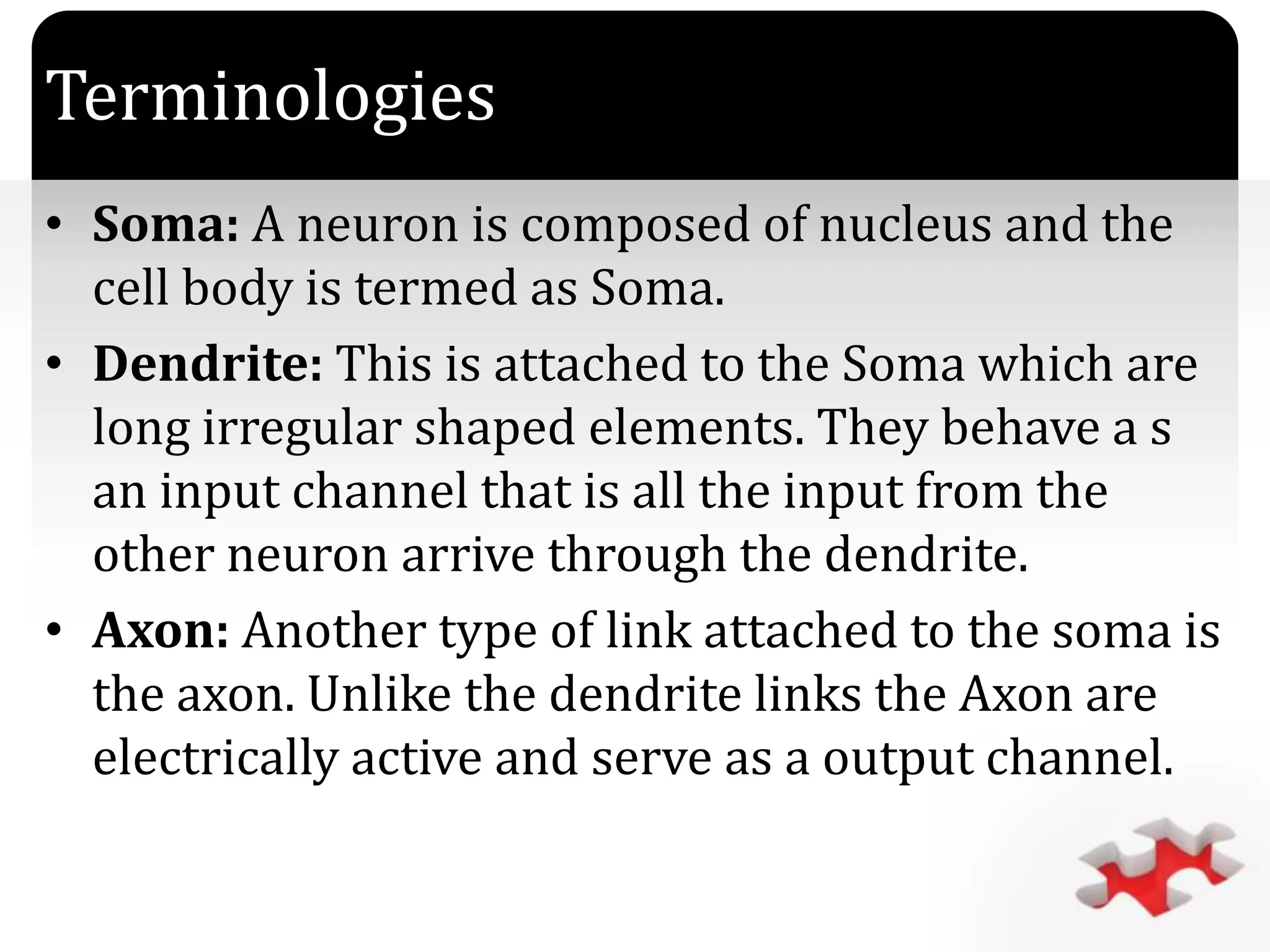 `
Terminologies
• Soma: A neuron is composed of nucleus and the
cell body is termed as Soma.
• Dendrite: This is attached to the Soma which are
long irregular shaped elements. They behave a s
an input channel that is all the input from the
other neuron arrive through the dendrite.
• Axon: Another type of link attached to the soma is
the axon. Unlike the dendrite links the Axon are
electrically active and serve as a output channel.
 