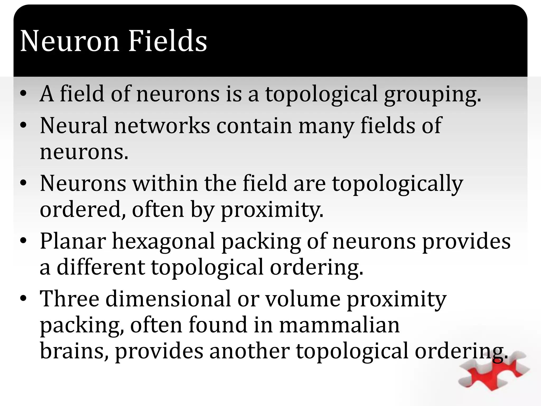 `
Neuron Fields
• A field of neurons is a topological grouping.
• Neural networks contain many fields of
neurons.
• Neurons within the field are topologically
ordered, often by proximity.
• Planar hexagonal packing of neurons provides
a different topological ordering.
• Three dimensional or volume proximity
packing, often found in mammalian
brains, provides another topological ordering.
 