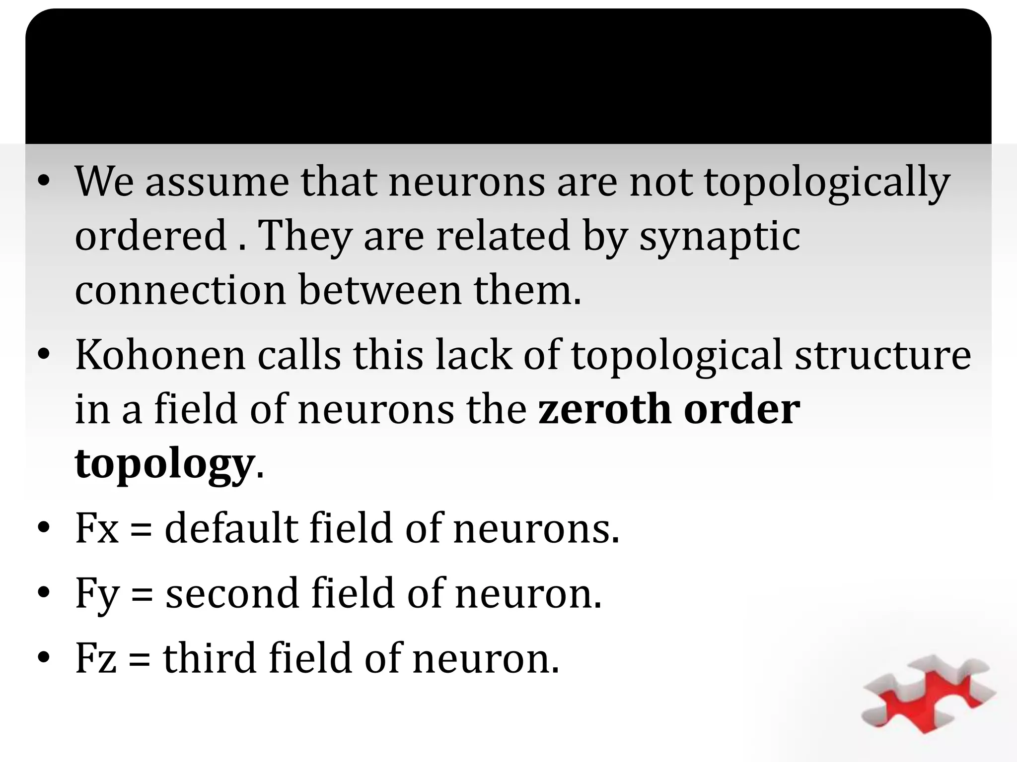 `
• We assume that neurons are not topologically
ordered . They are related by synaptic
connection between them.
• Kohonen calls this lack of topological structure
in a field of neurons the zeroth order
topology.
• Fx = default field of neurons.
• Fy = second field of neuron.
• Fz = third field of neuron.
 