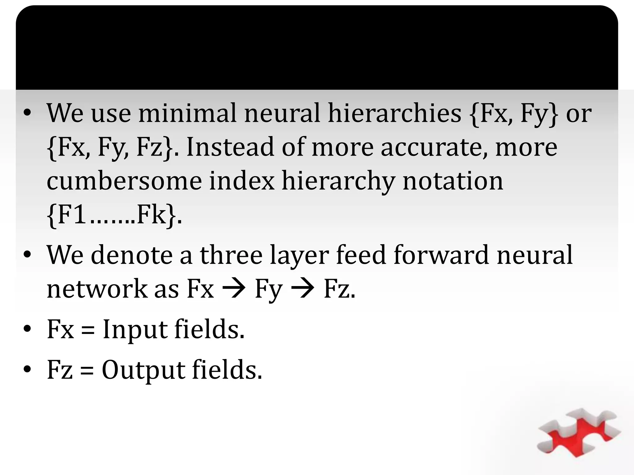 `
• We use minimal neural hierarchies {Fx, Fy} or
{Fx, Fy, Fz}. Instead of more accurate, more
cumbersome index hierarchy notation
{F1…….Fk}.
• We denote a three layer feed forward neural
network as Fx  Fy  Fz.
• Fx = Input fields.
• Fz = Output fields.
 