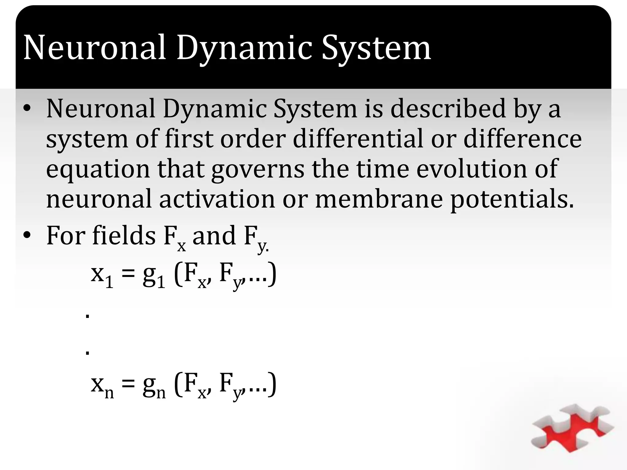 `
Neuronal Dynamic System
• Neuronal Dynamic System is described by a
system of first order differential or difference
equation that governs the time evolution of
neuronal activation or membrane potentials.
• For fields Fx and Fy.
x1 = g1 (Fx, Fy,…)
.
.
xn = gn (Fx, Fy,…)
 