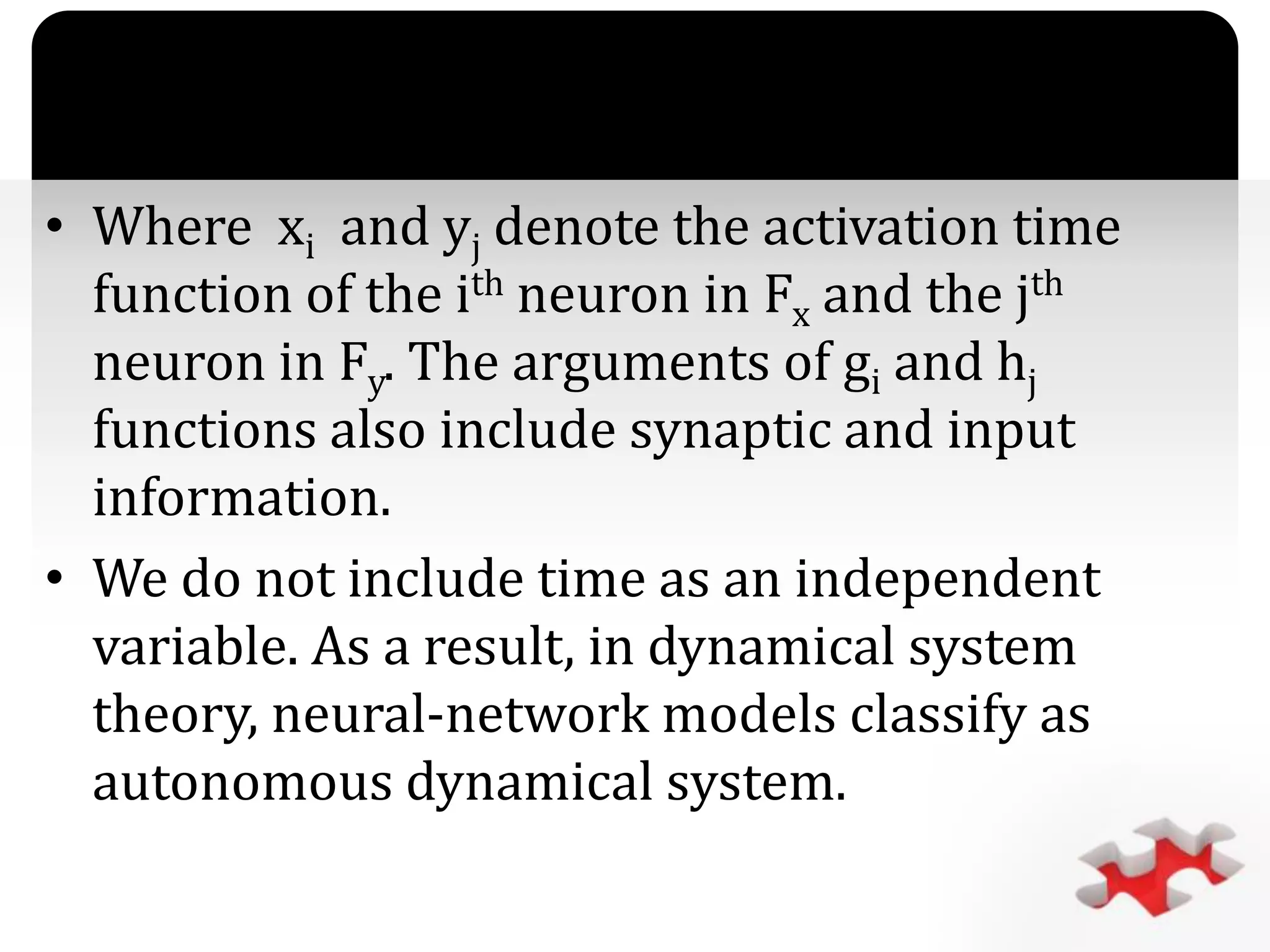 `
• Where xi and yj denote the activation time
function of the ith neuron in Fx and the jth
neuron in Fy. The arguments of gi and hj
functions also include synaptic and input
information.
• We do not include time as an independent
variable. As a result, in dynamical system
theory, neural-network models classify as
autonomous dynamical system.
 