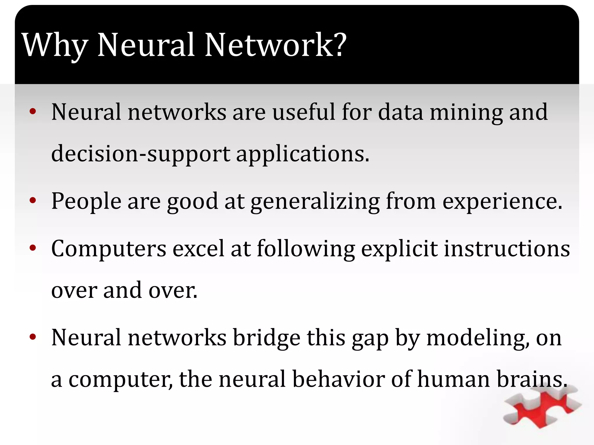 `
Why Neural Network?
• Neural networks are useful for data mining and
decision-support applications.
• People are good at generalizing from experience.
• Computers excel at following explicit instructions
over and over.
• Neural networks bridge this gap by modeling, on
a computer, the neural behavior of human brains.
 
