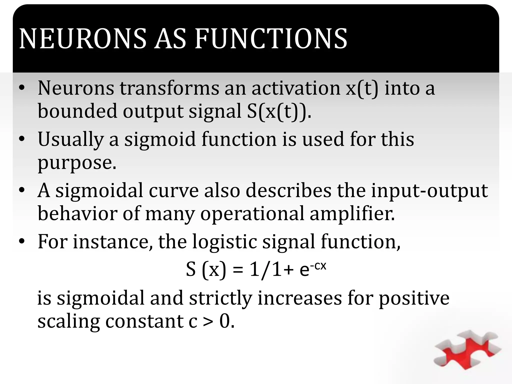 `
NEURONS AS FUNCTIONS
• Neurons transforms an activation x(t) into a
bounded output signal S(x(t)).
• Usually a sigmoid function is used for this
purpose.
• A sigmoidal curve also describes the input-output
behavior of many operational amplifier.
• For instance, the logistic signal function,
S (x) = 1/1+ e-cx
is sigmoidal and strictly increases for positive
scaling constant c > 0.
 