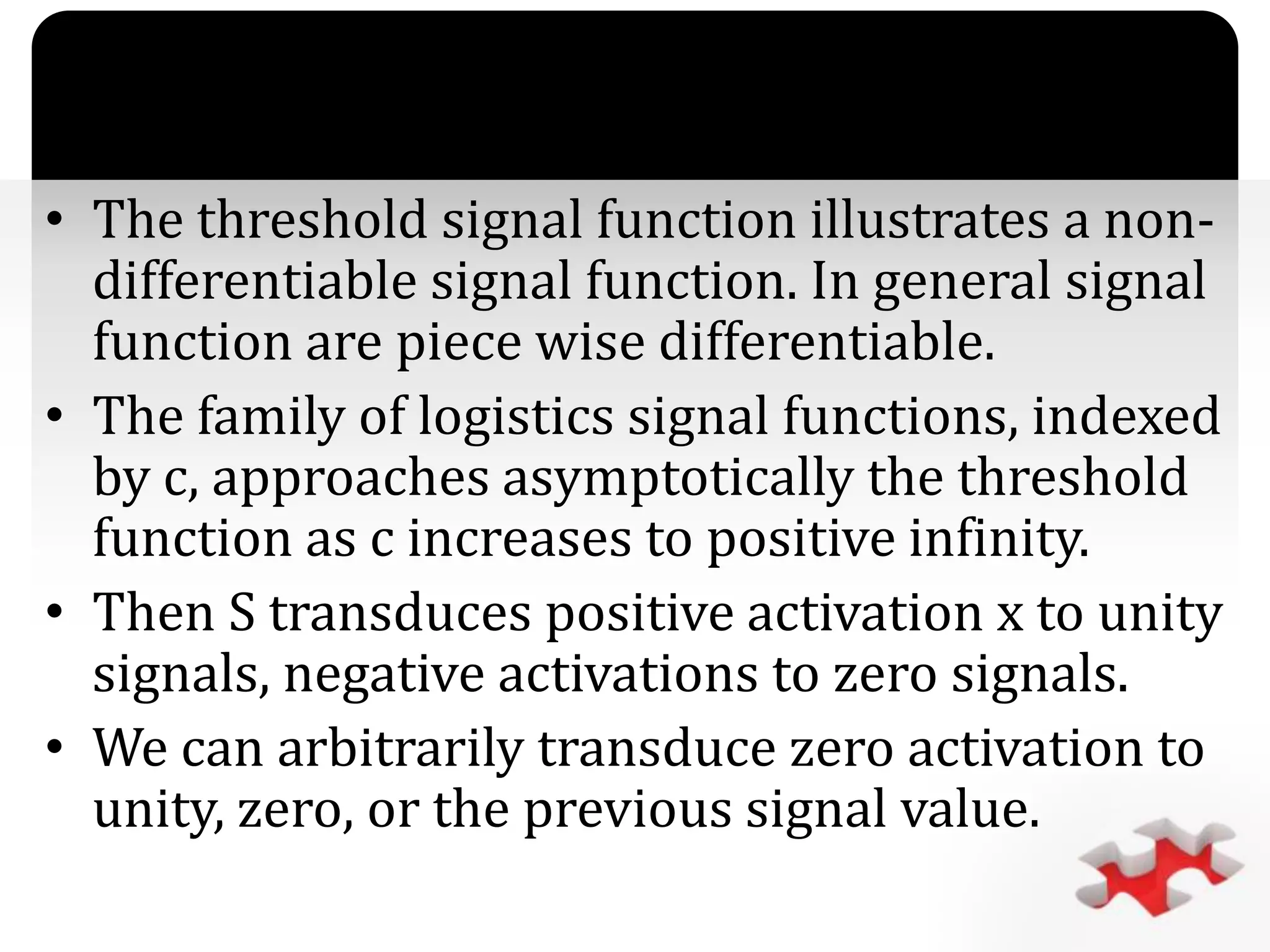 `
• The threshold signal function illustrates a non-
differentiable signal function. In general signal
function are piece wise differentiable.
• The family of logistics signal functions, indexed
by c, approaches asymptotically the threshold
function as c increases to positive infinity.
• Then S transduces positive activation x to unity
signals, negative activations to zero signals.
• We can arbitrarily transduce zero activation to
unity, zero, or the previous signal value.
 