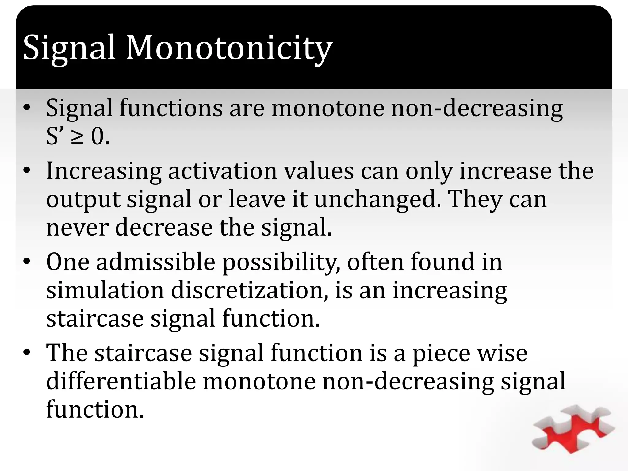 `
Signal Monotonicity
• Signal functions are monotone non-decreasing
S’ ≥ 0.
• Increasing activation values can only increase the
output signal or leave it unchanged. They can
never decrease the signal.
• One admissible possibility, often found in
simulation discretization, is an increasing
staircase signal function.
• The staircase signal function is a piece wise
differentiable monotone non-decreasing signal
function.
 