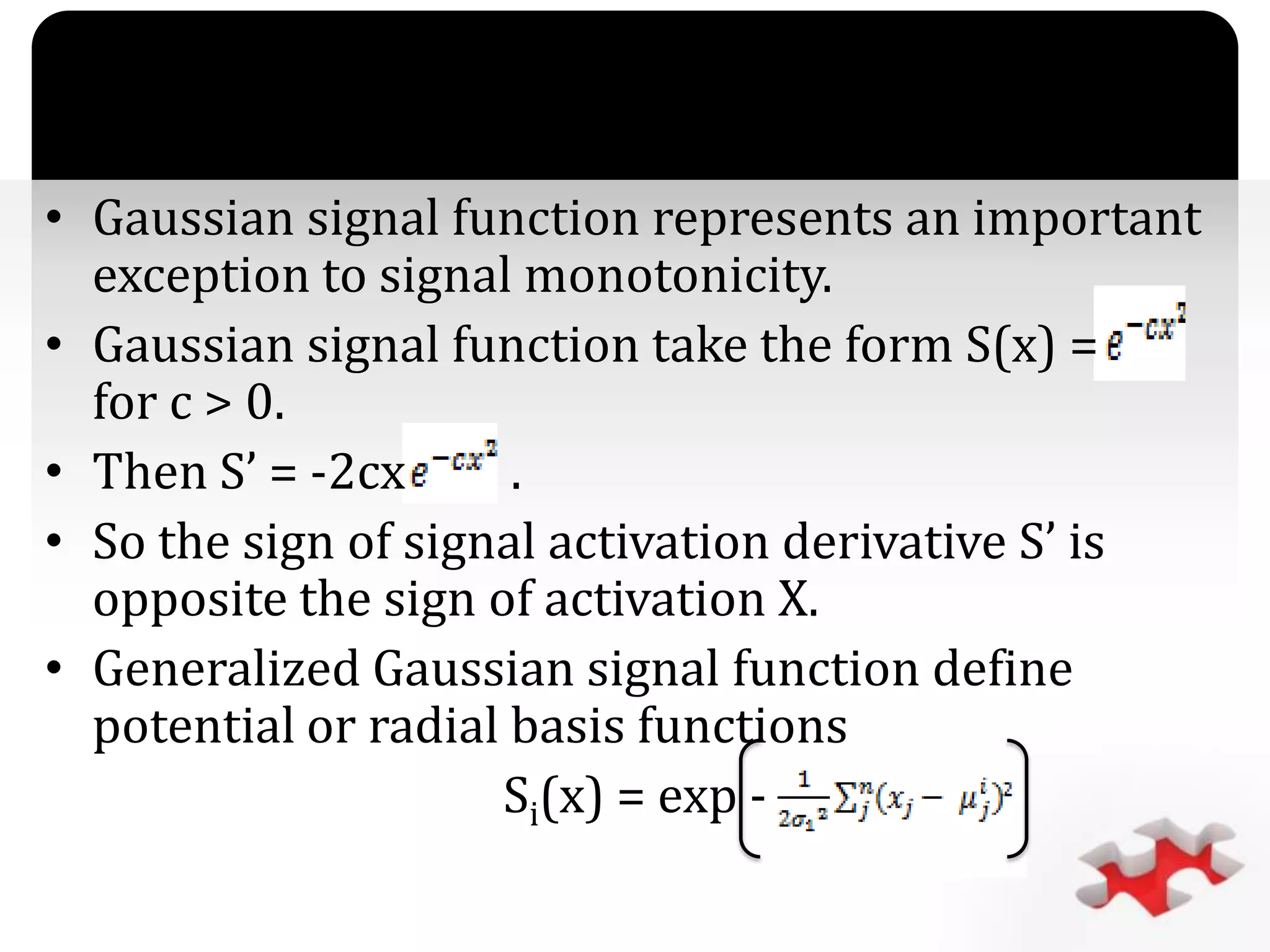`
• Gaussian signal function represents an important
exception to signal monotonicity.
• Gaussian signal function take the form S(x) =
for c > 0.
• Then S’ = -2cx .
• So the sign of signal activation derivative S’ is
opposite the sign of activation X.
• Generalized Gaussian signal function define
potential or radial basis functions
Si(x) = exp -
 