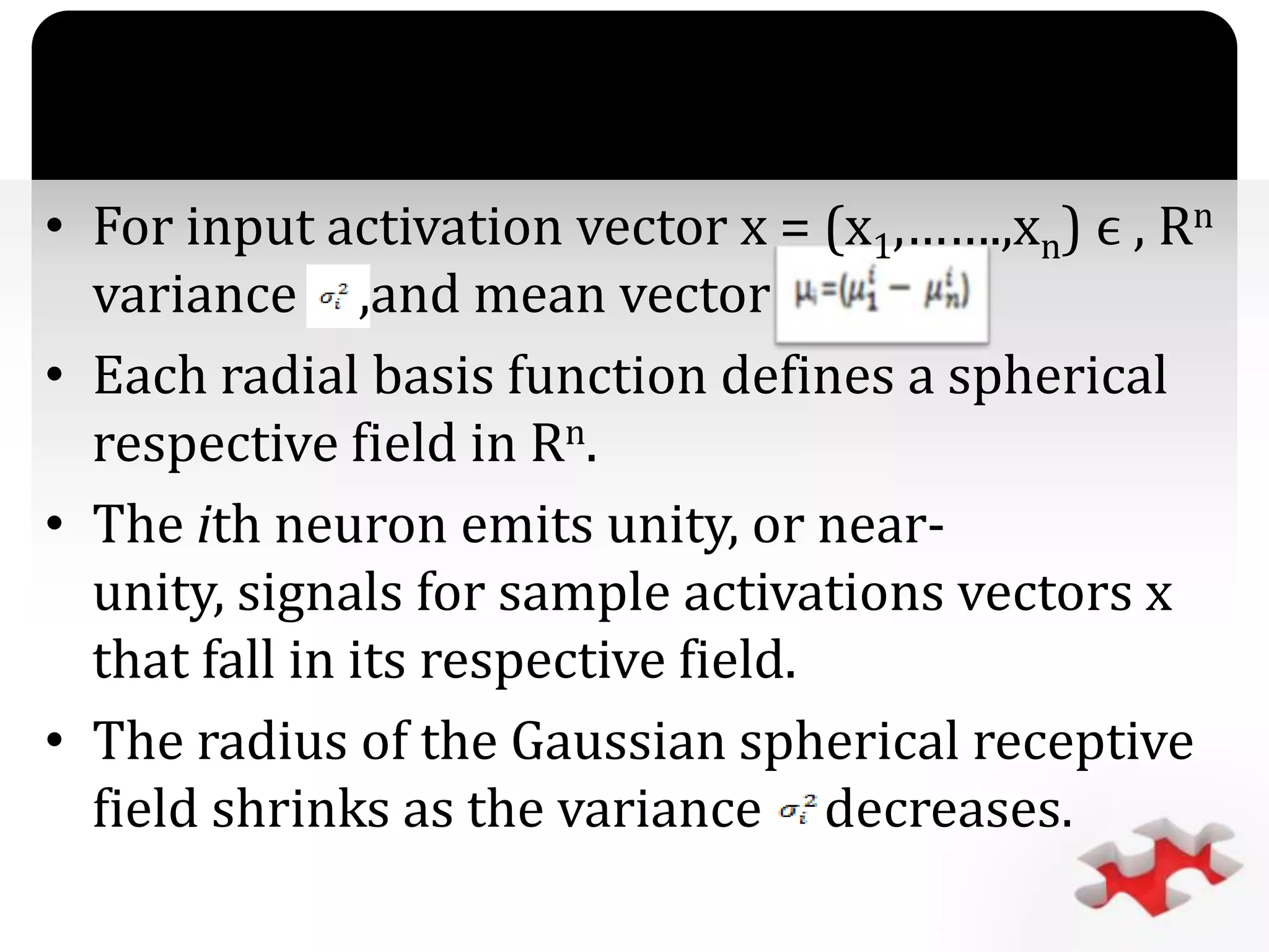 `
• For input activation vector x = (x1,…….,xn) ϵ , Rn
variance ,and mean vector
• Each radial basis function defines a spherical
respective field in Rn.
• The ith neuron emits unity, or near-
unity, signals for sample activations vectors x
that fall in its respective field.
• The radius of the Gaussian spherical receptive
field shrinks as the variance decreases.
 