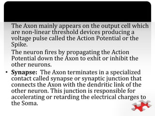 `
The Axon mainly appears on the output cell which
are non-linear threshold devices producing a
voltage pulse called the Action Potential or the
Spike.
The neuron fires by propagating the Action
Potential down the Axon to exhit or inhibit the
other neurons.
• Synapse: The Axon terminates in a specialized
contact called synapse or synaptic junction that
connects the Axon with the dendritic link of the
other neuron. This junction is responsible for
accelerating or retarding the electrical charges to
the Soma.
 