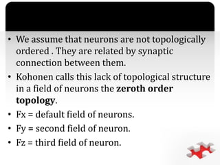 `
• We assume that neurons are not topologically
ordered . They are related by synaptic
connection between them.
• Kohonen calls this lack of topological structure
in a field of neurons the zeroth order
topology.
• Fx = default field of neurons.
• Fy = second field of neuron.
• Fz = third field of neuron.
 