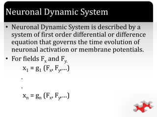 `
Neuronal Dynamic System
• Neuronal Dynamic System is described by a
system of first order differential or difference
equation that governs the time evolution of
neuronal activation or membrane potentials.
• For fields Fx and Fy.
x1 = g1 (Fx, Fy,…)
.
.
xn = gn (Fx, Fy,…)
 