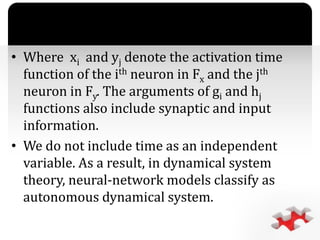 `
• Where xi and yj denote the activation time
function of the ith neuron in Fx and the jth
neuron in Fy. The arguments of gi and hj
functions also include synaptic and input
information.
• We do not include time as an independent
variable. As a result, in dynamical system
theory, neural-network models classify as
autonomous dynamical system.
 
