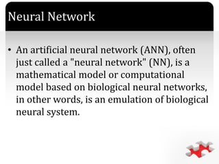 `
Neural Network
• An artificial neural network (ANN), often
just called a "neural network" (NN), is a
mathematical model or computational
model based on biological neural networks,
in other words, is an emulation of biological
neural system.
 