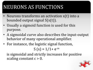 `
NEURONS AS FUNCTIONS
• Neurons transforms an activation x(t) into a
bounded output signal S(x(t)).
• Usually a sigmoid function is used for this
purpose.
• A sigmoidal curve also describes the input-output
behavior of many operational amplifier.
• For instance, the logistic signal function,
S (x) = 1/1+ e-cx
is sigmoidal and strictly increases for positive
scaling constant c > 0.
 