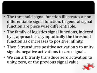 `
• The threshold signal function illustrates a non-
differentiable signal function. In general signal
function are piece wise differentiable.
• The family of logistics signal functions, indexed
by c, approaches asymptotically the threshold
function as c increases to positive infinity.
• Then S transduces positive activation x to unity
signals, negative activations to zero signals.
• We can arbitrarily transduce zero activation to
unity, zero, or the previous signal value.
 