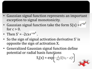 `
• Gaussian signal function represents an important
exception to signal monotonicity.
• Gaussian signal function take the form S(x) =
for c > 0.
• Then S’ = -2cx .
• So the sign of signal activation derivative S’ is
opposite the sign of activation X.
• Generalized Gaussian signal function define
potential or radial basis functions
Si(x) = exp -
 