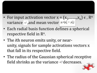`
• For input activation vector x = (x1,…….,xn) ϵ , Rn
variance ,and mean vector
• Each radial basis function defines a spherical
respective field in Rn.
• The ith neuron emits unity, or near-
unity, signals for sample activations vectors x
that fall in its respective field.
• The radius of the Gaussian spherical receptive
field shrinks as the variance decreases.
 